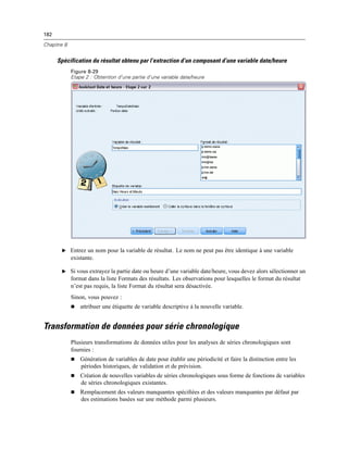 182
Chapitre 8
Spécification du résultat obtenu par l’extraction d’un composant d’une variable date/heure
Figure 8-29
Etape 2 : Obtention d’une partie d’une variable date/heure
E Entrez un nom pour la variable de résultat. Le nom ne peut pas être identique à une variable
existante.
E Si vous extrayez la partie date ou heure d’une variable date/heure, vous devez alors sélectionner un
format dans la liste Formats des résultats. Les observations pour lesquelles le format du résultat
n’est pas requis, la liste Format du résultat sera désactivée.
Sinon, vous pouvez :
 attribuer une étiquette de variable descriptive à la nouvelle variable.
Transformation de données pour série chronologique
Plusieurs transformations de données utiles pour les analyses de séries chronologiques sont
fournies :
 Génération de variables de date pour établir une périodicité et faire la distinction entre les
périodes historiques, de validation et de prévision.
 Création de nouvelles variables de séries chronologiques sous forme de fonctions de variables
de séries chronologiques existantes.
 Remplacement des valeurs manquantes spéciﬁées et des valeurs manquantes par défaut par
des estimations basées sur une méthode parmi plusieurs.
 