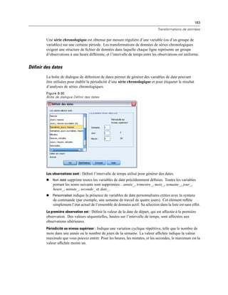 183
Transformations de données
Une série chronologique est obtenue par mesure régulière d’une variable (ou d’un groupe de
variables) sur une certaine période. Les transformations de données de séries chronologiques
exigent une structure de ﬁchier de données dans laquelle chaque ligne représente un groupe
d’observations à une heure différente, et l’intervalle de temps entre les observations est uniforme.
Définir des dates
La boîte de dialogue de déﬁnition de dates permet de générer des variables de date pouvant
être utilisées pour établir la périodicité d’une série chronologique et pour étiqueter le résultat
d’analyses de séries chronologiques.
Figure 8-30
Boîte de dialogue Définir des dates
Les observations sont : Déﬁnit l’intervalle de temps utilisé pour générer des dates.
 Non daté supprime toutes les variables de date précédemment déﬁnies. Toutes les variables
portant les noms suivants sont supprimées : année_, trimestre_, mois_, semaine_, jour_,
heure_, minute_, seconde_ et date_.
 Personnalisé indique la présence de variables de date personnalisées créées avec la syntaxe
de commande (par exemple, une semaine de travail de quatre jours). Cet élément reﬂète
simplement l’état actuel de l’ensemble de données actif. Sa sélection dans la liste est sans effet.
La première observation est : Déﬁnit la valeur de la date de départ, qui est affectée à la première
observation. Des valeurs séquentielles, basées sur l’intervalle de temps, sont affectées aux
observations ultérieures.
Périodicité au niveau supérieur : Indique une variation cyclique répétitive, telle que le nombre de
mois dans une année ou le nombre de jours de la semaine. La valeur afﬁchée indique la valeur
maximale que vous pouvez entrer. Pour les heures, les minutes, et les secondes, le maximum est la
valeur afﬁchée moins un.
 