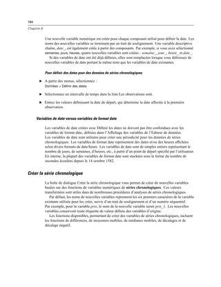 184
Chapitre 8
Une nouvelle variable numérique est créée pour chaque composant utilisé pour déﬁnir la date. Les
noms des nouvelles variables se terminent par un trait de soulignement. Une variable descriptive
chaîne, date_, est également créée à partir des composants. Par exemple, si vous avez sélectionné
semaines, jours, heures, quatre nouvelles variables sont créées : semaine_, jour_, heure_ et date_.
Si des variables de date ont été déjà déﬁnies, elles sont remplacées lorsque vous déﬁnissez de
nouvelles variables de date portant le même nom que les variables de date existantes.
Pour définir des dates pour des données de séries chronologiques
E A partir des menus, sélectionnez :
Données > Définir des dates
E Sélectionnez un intervalle de temps dans la liste Les observations sont.
E Entrez les valeurs déﬁnissant la date de départ, qui détermine la date affectée à la première
observation.
Variables de date versus variables de format date
Les variables de date créées avec Déﬁnir les dates ne doivent pas être confondues avec les
variables de format date, déﬁnies dans l’Afﬁchage des variables de l’Editeur de données.
Les variables de date sont utilisées pour créer une périodicité pour les données de séries
chronologiques. Les variables de format date représentent des dates et/ou des heures afﬁchées
selon divers formats de date/heure. Les variables de date sont de simples entiers représentant le
nombre de jours, de semaines, d’heures, etc., à partir d’un point de départ spéciﬁé par l’utilisateur.
En interne, la plupart des variables de format date sont stockées sous la forme du nombre de
secondes écoulées depuis le 14 octobre 1582.
Créer la série chronologique
La boîte de dialogue Créer la série chronologique vous permet de créer de nouvelles variables
basées sur des fonctions de variables numériques de séries chronologiques. Ces valeurs
transformées sont utiles dans de nombreuses procédures d’analyses de séries chronologiques.
Par défaut, les noms de nouvelles variables reprennent les six premiers caractères de la variable
existante utilisée pour les créer, suivis d’un trait de soulignement et d’un numéro séquentiel.
Par exemple, pour la variable prix, le nom de la nouvelle variable serait prix_1. Les nouvelles
variables conservent toute étiquette de valeur déﬁnie des variables d’origine.
Les fonctions disponibles, permettant de créer des variables de séries chronologiques, incluent
les fonctions de différences, de moyennes mobiles, de médianes mobiles, de décalages et de
décalage négatif.
 