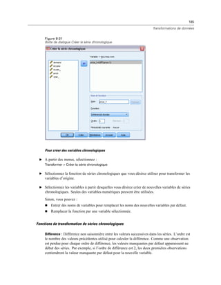 185
Transformations de données
Figure 8-31
Boîte de dialogue Créer la série chronologique
Pour créer des variables chronologiques
E A partir des menus, sélectionnez :
Transformer > Créer la série chronologique
E Sélectionnez la fonction de séries chronologiques que vous désirez utiliser pour transformer les
variables d’origine.
E Sélectionnez les variables à partir desquelles vous désirez créer de nouvelles variables de séries
chronologiques. Seules des variables numériques peuvent être utilisées.
Sinon, vous pouvez :
 Entrer des noms de variables pour remplacer les noms des nouvelles variables par défaut.
 Remplacer la fonction par une variable sélectionnée.
Fonctions de transformation de séries chronologiques
Différence : Différence non saisonnière entre les valeurs successives dans les séries. L’ordre est
le nombre des valeurs précédentes utilisé pour calculer la différence. Comme une observation
est perdue pour chaque ordre de différence, les valeurs manquantes par défaut apparaissent au
début des séries. Par exemple, si l’ordre de différence est 2, les deux premières observations
contiendront la valeur manquante par défaut pour la nouvelle variable.
 