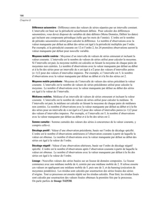186
Chapitre 8
Différence saisonnière : Différence entre des valeurs de séries séparées par un intervalle constant.
L’intervalle est basé sur la périodicité actuellement déﬁnie. Pour calculer des différences
saisonnières, vous devez disposer de variables de date déﬁnies (Menu Données, Déﬁnir les dates)
qui incluent une composante périodique (telle que les mois de l’année). L’ordre est le nombre
de périodes saisonnières utilisé pour calculer la différence. Le nombre d’observations avec la
valeur manquante par défaut au début des séries est égal à la périodicité multipliée par l’ordre.
Par exemple, si la périodicité courante est 12 et l’ordre 2, les 24 premières observations auront la
valeur manquante par défaut pour nouvelle variable.
Moyenne mobile centrée : Moyenne d’un intervalle de valeurs de séries entourant et incluant la
valeur courante. L’intervalle est le nombre de valeurs de séries utilisé pour calculer la moyenne.
Si l’intervalle est pair, la moyenne mobile est calculée en faisant la moyenne de chaque paire de
moyennes non centrées. Le nombre d’observations avec la valeur manquante par défaut au début
et à la ﬁn des séries pour un intervalle de n est égal à n/2 pour des valeurs d’intervalles paires
(n–1)/2 pour des valeurs d’intervalles impaires. Par exemple, si l’intervalle est 5, le nombre
d’observations avec la valeur manquante par défaut au début et à la ﬁn des séries est 2.
Moyenne mobile précédente : Moyenne de l’intervalle de valeurs des séries précédant la valeur
courante. L’intervalle est le nombre de valeurs de séries précédentes utilisé pour calculer la
moyenne. Le nombre d’observations avec la valeur manquante par défaut au début des séries
est égal à la valeur de l’intervalle.
Médianes mobiles. Médiane d’un intervalle de valeurs de séries entourant et incluant la valeur
courante. L’intervalle est le nombre de valeurs de séries utilisé pour calculer la médiane. Si
l’intervalle est pair, la médiane est calculée en faisant la moyenne de chaque paire de médianes
non centrées. Le nombre d’observations avec la valeur manquante par défaut au début et à la ﬁn
des séries pour un intervalle de n est égal à n/2 pour des valeurs d’intervalles paires (n–1)/2 pour
des valeurs d’intervalles impaires. Par exemple, si l’intervalle est 5, le nombre d’observations
avec la valeur manquante par défaut au début et à la ﬁn des séries est 2.
Somme cumulée : Somme cumulée des valeurs des séries à concurrence de la valeur courante, y
compris celle-ci.
Décalage positif : Valeur d’une observation précédente, basée sur l’ordre de décalage spéciﬁé.
L’ordre est le nombre d’observations antérieures à l’observation courante à partir de laquelle la
valeur est obtenue. Le nombre d’observations avec la valeur manquante par défaut au début des
séries est égal à la valeur de l’ordre.
Décalage négatif : Valeur d’une observation ultérieure, basée sur l’ordre de décalage négatif
spéciﬁé. L’ordre est le nombre d’observations après l’observation courante à partir de laquelle la
valeur est obtenue. Le nombre d’observations avec la valeur manquante par défaut à la ﬁn des
séries est égal à la valeur de l’ordre.
Lissage : Nouvelles valeurs des séries basées sur un lisseur de données composées. Le lisseur
commence avec une médiane mobile de 4, centrée par une médiane mobile de 2. Il relisse ensuite
ces valeurs en appliquant une médiane mobile de 5, puis une de 3, et du hanning (exécution de
moyennes pondérées). Les résidus sont calculés par soustraction des séries lissées des séries
d’origine. Tout ce processus est ensuite répété sur les résidus calculés. Pour ﬁnir, les résidus lissés
sont calculés par soustraction des valeurs lissées obtenues la première fois par le processus.
On parle parfois de lissage T4253H.
 