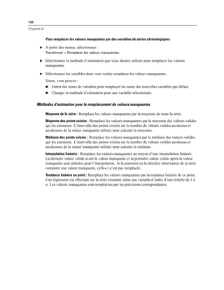 188
Chapitre 8
Pour remplacer les valeurs manquantes par des variables de séries chronologiques
E A partir des menus, sélectionnez :
Transformer > Remplacer les valeurs manquantes
E Sélectionnez la méthode d’estimation que vous désirez utiliser pour remplacer les valeurs
manquantes.
E Sélectionnez les variables dont vous voulez remplacer les valeurs manquantes.
Sinon, vous pouvez :
 Entrer des noms de variables pour remplacer les noms des nouvelles variables par défaut.
 Changer la méthode d’estimation pour une variable sélectionnée.
Méthodes d’estimation pour le remplacement de valeurs manquantes
Moyenne de la série : Remplace les valeurs manquantes par la moyenne de toute la série.
Moyenne des points voisins : Remplace les valeurs manquantes par la moyenne des valeurs valides
qui les entourent. L’intervalle des points voisins est le nombre de valeurs valides au-dessus et
au-dessous de la valeur manquante utilisée pour calculer la moyenne.
Médiane des points voisins : Remplace les valeurs manquantes par la médiane des valeurs valides
qui les entourent. L’intervalle des points voisins est le nombre de valeurs valides au-dessus et
au-dessous de la valeur manquante utilisée pour calculer la médiane.
Interpolation linéaire : Remplace les valeurs manquantes au moyen d’une interpolation linéaire.
La dernière valeur valide avant la valeur manquante et la première valeur valide après la valeur
manquante sont utilisées pour l’interpolation. Si la première ou la dernière observation de la série
comporte une valeur manquante, celle-ci n’est pas remplacée.
Tendance linéaire au point : Remplace les valeurs manquantes par la tendance linéaire de ce point.
Une régression est effectuée sur la série existante selon une variable d’index d’une échelle de 1 à
n. Les valeurs manquantes sont remplacées par les prévisions correspondantes.
 