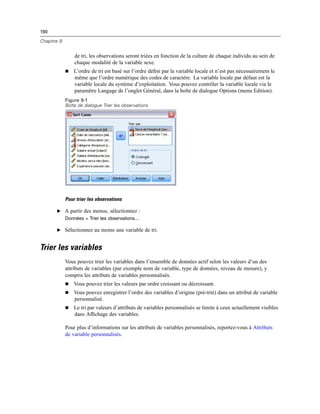 190
Chapitre 9
de tri, les observations seront triées en fonction de la culture de chaque individu au sein de
chaque modalité de la variable sexe.
 L’ordre de tri est basé sur l’ordre déﬁni par la variable locale et n’est pas nécessairement le
même que l’ordre numérique des codes de caractère. La variable locale par défaut est la
variable locale du système d’exploitation. Vous pouvez contrôler la variable locale via le
paramètre Langage de l’onglet Général, dans la boîte de dialogue Options (menu Edition).
Figure 9-1
Boîte de dialogue Trier les observations
Pour trier les observations
E A partir des menus, sélectionnez :
Données > Trier les observations...
E Sélectionnez au moins une variable de tri.
Trier les variables
Vous pouvez trier les variables dans l’ensemble de données actif selon les valeurs d’un des
attributs de variables (par exemple nom de variable, type de données, niveau de mesure), y
compris les attributs de variables personnalisés.
 Vous pouvez trier les valeurs par ordre croissant ou décroissant.
 Vous pouvez enregistrer l’ordre des variables d’origine (pré-trié) dans un attribut de variable
personnalisé.
 Le tri par valeurs d’attributs de variables personnalisés se limite à ceux actuellement visibles
dans Afﬁchage des variables.
Pour plus d’informations sur les attributs de variables personnalisés, reportez-vous à Attributs
de variable personnalisés.
 