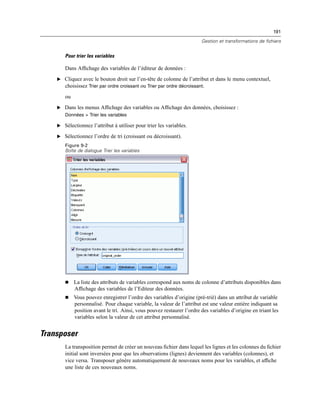 191
Gestion et transformations de fichiers
Pour trier les variables
Dans Afﬁchage des variables de l’éditeur de données :
E Cliquez avec le bouton droit sur l’en-tête de colonne de l’attribut et dans le menu contextuel,
choisissez Trier par ordre croissant ou Trier par ordre décroissant.
ou
E Dans les menus Afﬁchage des variables ou Afﬁchage des données, choisissez :
Données > Trier les variables
E Sélectionnez l’attribut à utiliser pour trier les variables.
E Sélectionnez l’ordre de tri (croissant ou décroissant).
Figure 9-2
Boîte de dialogue Trier les variables
 La liste des attributs de variables correspond aux noms de colonne d’attributs disponibles dans
Afﬁchage des variables de l’Editeur des données.
 Vous pouvez enregistrer l’ordre des variables d’origine (pré-trié) dans un attribut de variable
personnalisé. Pour chaque variable, la valeur de l’attribut est une valeur entière indiquant sa
position avant le tri. Ainsi, vous pouvez restaurer l’ordre des variables d’origine en triant les
variables selon la valeur de cet attribut personnalisé.
Transposer
La transposition permet de créer un nouveau ﬁchier dans lequel les lignes et les colonnes du ﬁchier
initial sont inversées pour que les observations (lignes) deviennent des variables (colonnes), et
vice versa. Transposer génère automatiquement de nouveaux noms pour les variables, et afﬁche
une liste de ces nouveaux noms.
 