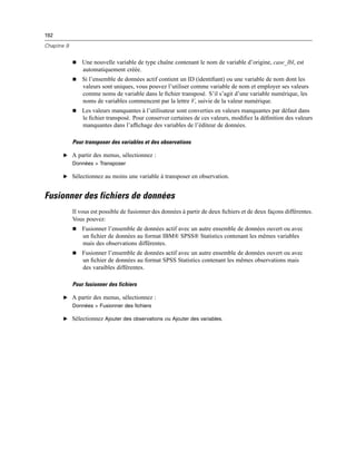 192
Chapitre 9
 Une nouvelle variable de type chaîne contenant le nom de variable d’origine, case_lbl, est
automatiquement créée.
 Si l’ensemble de données actif contient un ID (identiﬁant) ou une variable de nom dont les
valeurs sont uniques, vous pouvez l’utiliser comme variable de nom et employer ses valeurs
comme noms de variable dans le ﬁchier transposé. S’il s’agit d’une variable numérique, les
noms de variables commencent par la lettre V, suivie de la valeur numérique.
 Les valeurs manquantes à l’utilisateur sont converties en valeurs manquantes par défaut dans
le ﬁchier transposé. Pour conserver certaines de ces valeurs, modiﬁez la déﬁnition des valeurs
manquantes dans l’afﬁchage des variables de l’éditeur de données.
Pour transposer des variables et des observations
E A partir des menus, sélectionnez :
Données > Transposer
E Sélectionnez au moins une variable à transposer en observation.
Fusionner des fichiers de données
Il vous est possible de fusionner des données à partir de deux ﬁchiers et de deux façons différentes.
Vous pouvez:
 Fusionner l’ensemble de données actif avec un autre ensemble de données ouvert ou avec
un ﬁchier de données au format IBM® SPSS® Statistics contenant les mêmes variables
mais des observations différentes.
 Fusionner l’ensemble de données actif avec un autre ensemble de données ouvert ou avec
un ﬁchier de données au format SPSS Statistics contenant les mêmes observations mais
des varaibles différentes.
Pour fusionner des fichiers
E A partir des menus, sélectionnez :
Données > Fusionner des fichiers
E Sélectionnez Ajouter des observations ou Ajouter des variables.
 