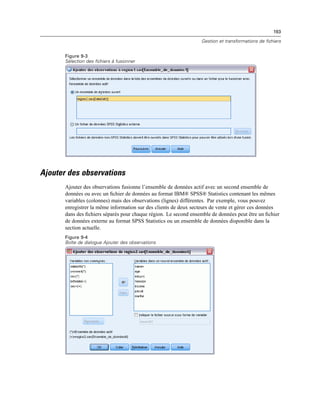 193
Gestion et transformations de fichiers
Figure 9-3
Sélection des fichiers à fusionner
Ajouter des observations
Ajouter des observations fusionne l’ensemble de données actif avec un second ensemble de
données ou avec un ﬁchier de données au format IBM® SPSS® Statistics contenant les mêmes
variables (colonnes) mais des observations (lignes) différentes. Par exemple, vous pouvez
enregistrer la même information sur des clients de deux secteurs de vente et gérer ces données
dans des ﬁchiers séparés pour chaque région. Le second ensemble de données peut être un ﬁchier
de données externe au format SPSS Statistics ou un ensemble de données disponible dans la
section actuelle.
Figure 9-4
Boîte de dialogue Ajouter des observations
 