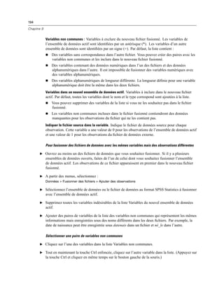 194
Chapitre 9
Variables non communes : Variables à exclure du nouveau ﬁchier fusionné. Les variables de
l’ensemble de données actif sont identiﬁées par un astérisque (*). Les variables d’un autre
ensemble de données sont identiﬁées par un signe (+). Par défaut, la liste contient :
 Des variables sans correspondance dans l’autre ﬁchier. Vous pouvez créer des paires avec les
variables non communes et les inclure dans le nouveau ﬁchier fusionné.
 Des variables contenant des données numériques dans l’un des ﬁchiers et des données
alphanumériques dans l’autre. Il est impossible de fusionner des variables numériques avec
des variables alphanumériques.
 Des variables alphanumériques de longueur différente. La longueur déﬁnie pour une variable
alphanumérique doit être la même dans les deux ﬁchiers.
Variables dans un nouvel ensemble de données actif. Variables à inclure dans le nouveau ﬁchier
actif. Par défaut, toutes les variables dont le nom et le type correspond sont ajoutées à la liste.
 Vous pouvez supprimer des variables de la liste si vous ne les souhaitez pas dans le ﬁchier
fusionné.
 Les variables non communes incluses dans le ﬁchier fusionné contiendront des données
manquantes pour les observations du ﬁchier qui ne les contient pas.
Indiquer le fichier source dans la variable. Indique le ﬁchier de données source pour chaque
observation. Cette variable a une valeur de 0 pour les observations de l’ensemble de données actif
et une valeur de 1 pour les observations du ﬁchier de données externe.
Pour fusionner des fichiers de données avec les mêmes variables mais des observations différentes
E Ouvrez au moins un des ﬁchiers de données que vous souhaitez fusionner. Si il y a plusieurs
ensembles de données ouverts, faites de l’un de celui dont vous souhaitez fusionner l’ensemble
de données actif. Les observations de ce ﬁchier apparaissent en premier dans le nouveau ﬁchier
fusionné.
E A partir des menus, sélectionnez :
Données > Fusionner des fichiers > Ajouter des observations
E Sélectionnez l’ensemble de données ou le ﬁchier de données au format SPSS Statistics à fusionner
avec l’ensemble de données actif.
E Supprimez toutes les variables indésirables de la liste Variables du nouvel ensemble de données
actif.
E Ajouter des paires de variables de la liste des variables non communes qui représentent les mêmes
informations mais enregistrées sous des noms différents dans les deux ﬁchiers. Par exemple, la
date de naissance peut être enregistrée sous datenais dans un ﬁchier et né_le dans l’autre.
Sélectionner une paire de variables non communes
E Cliquez sur l’une des variables dans la liste Variables non communes.
E Tout en maintenant la touche Ctrl enfoncée, cliquez sur l’autre variable dans la liste. (Appuyez sur
la touche Ctrl et cliquez en même temps sur le bouton gauche de la souris.)
 