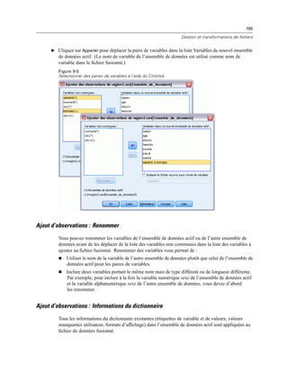 195
Gestion et transformations de fichiers
E Cliquez sur Apparier pour déplacer la paire de variables dans la liste Variables du nouvel ensemble
de données actif. (Le nom de variable de l’ensemble de données est utilisé comme nom de
variable dans le ﬁchier fusionné.)
Figure 9-5
Sélectionner des paires de variables à l’aide du Ctrl/click
Ajout d’observations : Renommer
Vous pouvez renommer les variables de l’ensemble de données actif ou de l’autre ensemble de
données avant de les déplacer de la liste des variables non communes dans la liste des variables à
ajouter au ﬁchier fusionné. Renommer des variables vous permet de :
 Utiliser le nom de la variable de l’autre ensemble de données plutôt que celui de l’ensemble de
données actif pour les paires de variables.
 Inclure deux variables portant le même nom mais de type différent ou de longueur différente.
Par exemple, pour inclure à la fois la variable numérique sexe de l’ensemble de données actif
et la variable alphanumérique sexe de l’autre ensemble de données, vous devez d’abord
les renommer.
Ajout d’observations : Informations du dictionnaire
Tous les informations du dictionnaire existantes (étiquettes de variable et de valeurs, valeurs
manquantes utilisateur, formats d’afﬁchage) dans l’ensemble de données actif sont appliquées au
ﬁchier de données fusionné.
 