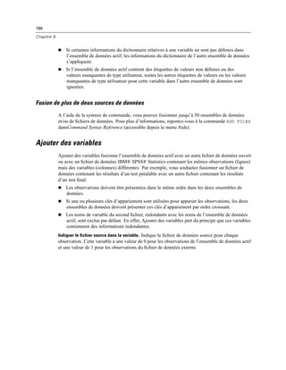 196
Chapitre 9
 Si certaines informations du dictionnaire relatives à une variable ne sont pas déﬁnies dans
l’ensemble de données actif, les informations du dictionnaire de l’autre ensemble de données
s’appliquent.
 Si l’ensemble de données actif contient des étiquettes de valeurs non déﬁnies ou des
valeurs manquantes de type utilisateur, toutes les autres étiquettes de valeurs ou les valeurs
manquantes de type utilisateur pour cette variable dans l’autre ensemble de données sont
ignorées.
Fusion de plus de deux sources de données
A l’aide de la syntaxe de commande, vous pouvez fusionner jusqu’à 50 ensembles de données
et/ou de ﬁchiers de données. Pour plus d’informations, reportez-vous à la commande ADD FILES
dansCommand Syntax Reference (accessible depuis le menu Aide).
Ajouter des variables
Ajouter des variables fusionne l’ensemble de données actif avec un autre ﬁchier de données ouvert
ou avec un ﬁchier de données IBM® SPSS® Statistics contenant les mêmes observations (lignes)
mais des variables (colonnes) différentes. Par exemple, vous souhaitez fusionner un ﬁchier de
données contenant les résultats d’un test préalable avec un autre ﬁchier contenant les résultats
d’un test ﬁnal.
 Les observations doivent être présentées dans le même ordre dans les deux ensembles de
données.
 Si une ou plusieurs clés d’appariement sont utilisées pour apparier les observations, les deux
ensembles de données doivent présenter ces clés d’appariement par ordre croissant.
 Les noms de variable du second ﬁchier, redondants avec les noms de l’ensemble de données
actif, sont exclus par défaut. En effet, Ajouter des variables part du principe que ces variables
contiennent des informations redondantes.
Indiquer le fichier source dans la variable. Indique le ﬁchier de données source pour chaque
observation. Cette variable a une valeur de 0 pour les observations de l’ensemble de données actif
et une valeur de 1 pour les observations du ﬁchier de données externe.
 