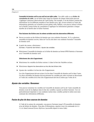 198
Chapitre 9
L’ensemble de données actif ou non actif est une table codée. Une table codée ou un ﬁchier de
consultation de table, est un ﬁchier dans lequel les données de chaque observation peuvent
s’appliquer à plusieurs observations de l’autre ﬁchier. Par exemple, si un des ﬁchiers contient des
informations sur les différents membres d’une famille (sexe, âge, niveau scolaire) et l’autre des
informations générales sur la famille (revenu global, taille, habitat), vous pouvez utiliser le ﬁchier
sur la famille comme ﬁchier de consultation et appliquer les informations générales à chaque
membre de la famille dans le ﬁchier fusionné.
Pour fusionner des fichiers avec les mêmes variables mais des observations différentes
E Ouvrez au moins un des ﬁchiers de données que vous souhaitez fusionner. Si il y a plusieurs
ensembles de données ouverts, faites de l’un de celui dont vous souhaitez fusionner l’ensemble
de données actif.
E A partir des menus, sélectionnez :
Données > Fusionner des fichiers > Ajouter des variables
E Sélectionnez l’ensemble de données ou le ﬁchier de données au format SPSS Statistics à fusionner
avec l’ensemble de données actif.
Sélectionnez des clés d’appariement.
E Sélectionnez les variables du ﬁchier externe (+) dans la liste des Variables exclues.
E Sélectionnez Apparier les observations sur les clés des fichiers triés.
E Ajoutez des variables à la liste des clés d’appariement.
Les clés d’appariement doivent exister à la fois dans l’ensemble de données actif et dans l’autre.
Les deux ensembles de données doivent présenter les variables par ordre croissant ou décroissant
et l’ordre des variables de la liste clés d’appariement doit être le même que l’ordre de tri.
Ajouter des variables: Renommer
Vous pouvez renommer les variables de l’ensemble de données actif ou de l’autre ensemble de
données avant de les déplacer dans la liste des variables à ajouter au ﬁchier fusionné. Ceci est
particulièrement important si vous souhaitez inclure deux variables portant le même nom mais
contenant des informations différentes.
Fusion de plus de deux sources de données
A l’aide de la syntaxe de commande, vous pouvez fusionner jusqu’à 50 ensembles de données
et/ou de ﬁchiers de données. Pour plus d’informations, reportez-vous à la commande MATCH
FILES dansCommand Syntax Reference (accessible depuis le menu Aide).
 