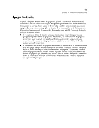 199
Gestion et transformations de fichiers
Agréger les données
L’option Agréger les données permet d’agréger des groupes d’observations de l’ensemble de
données actif dans des observations uniques. Elle permet également de créer dans l’ensemble de
données actif un nouveau ﬁchier agrégé ou de nouvelles variables qui contiennent des données
agrégées. Les observations sont agrégées en fonction de la valeur de zéro ou de plusieurs critères
d’agrégation (regroupement). Si aucun critère d’agrégation n’est spéciﬁé, l’ensemble de données
entier est un agrégat unique.
 Si vous créez un ﬁchier de données agrégées, il contient une observation pour chaque
groupe déﬁni par les critères d’agrégation. Par exemple, s’il existe un critère d’agrégation
comprenant deux valeurs, le nouveau ﬁchier de données contiendra uniquement deux
observations. Si aucun critère d’agrégation n’est spéciﬁé, le nouveau ﬁchier de données
contient une seule observation.
 Si vous ajoutez des variables d’agrégation à l’ensemble de données actif, le ﬁchier de données
n’est pas agrégé. Chaque observation disposant des mêmes valeurs des critères d’agrégation
reçoit les mêmes valeurs pour les nouvelles variables d’agrégation. Par exemple, si le seul
critère d’agrégation est sexe, tous les hommes reçoivent la même valeur pour une nouvelle
variable d’agrégation qui représente l’âge moyen. Si aucun critère d’agrégation n’est spéciﬁé,
toutes les observations reçoivent la même valeur pour une nouvelle variable d’agrégation
qui représente l’âge moyen.
 
