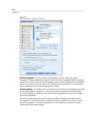 200
Chapitre 9
Figure 9-7
Boîte de dialogue Agréger les données
Critère(s) d’agrégation. Les observations sont regroupées selon les valeurs des critères
d’agrégation. Chaque combinaison unique de valeurs de critères d’agrégation déﬁnit un groupe.
Lorsque vous créez un ﬁchier de données agrégées, tous les critères d’agrégation sont enregistrés
dans le nouveau ﬁchier avec leurs noms et les informations du dictionnaire. S’il est spéciﬁé, le
critère d’agrégation peut être de type numérique ou chaîne.
Variables agrégées. Les variables source sont utilisées avec des fonctions d’agrégation pour créer
de nouvelles variables d’agrégation. Le nom de la variable d’agrégation est éventuellement
suivi d’une étiquette de variable, du nom de la fonction d’agrégation et du nom de la variable
source entre parenthèses.
Vous pouvez également passer outre les noms de variables d’agrégation par défaut, ajouter
des étiquettes de variable descriptive et modiﬁer les fonctions utilisées pour calculer la valeur
des données agrégées. Vous pouvez également créer une variable qui contienne le nombre
d’observations dans chaque agrégat.
 