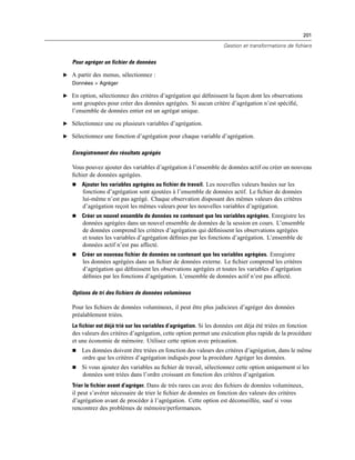 201
Gestion et transformations de fichiers
Pour agréger un fichier de données
E A partir des menus, sélectionnez :
Données > Agréger
E En option, sélectionnez des critères d’agrégation qui déﬁnissent la façon dont les observations
sont groupées pour créer des données agrégées. Si aucun critère d’agrégation n’est spéciﬁé,
l’ensemble de données entier est un agrégat unique.
E Sélectionnez une ou plusieurs variables d’agrégation.
E Sélectionnez une fonction d’agrégation pour chaque variable d’agrégation.
Enregistrement des résultats agrégés
Vous pouvez ajouter des variables d’agrégation à l’ensemble de données actif ou créer un nouveau
ﬁchier de données agrégées.
 Ajouter les variables agrégées au fichier de travail. Les nouvelles valeurs basées sur les
fonctions d’agrégation sont ajoutées à l’ensemble de données actif. Le ﬁchier de données
lui-même n’est pas agrégé. Chaque observation disposant des mêmes valeurs des critères
d’agrégation reçoit les mêmes valeurs pour les nouvelles variables d’agrégation.
 Créer un nouvel ensemble de données ne contenant que les variables agrégées. Enregistre les
données agrégées dans un nouvel ensemble de données de la session en cours. L’ensemble
de données comprend les critères d’agrégation qui déﬁnissent les observations agrégées
et toutes les variables d’agrégation déﬁnies par les fonctions d’agrégation. L’ensemble de
données actif n’est pas affecté.
 Créer un nouveau fichier de données ne contenant que les variables agrégées. Enregistre
les données agrégées dans un ﬁchier de données externe. Le ﬁchier comprend les critères
d’agrégation qui déﬁnissent les observations agrégées et toutes les variables d’agrégation
déﬁnies par les fonctions d’agrégation. L’ensemble de données actif n’est pas affecté.
Options de tri des fichiers de données volumineux
Pour les ﬁchiers de données volumineux, il peut être plus judicieux d’agréger des données
préalablement triées.
Le fichier est déjà trié sur les variables d’agrégation. Si les données ont déja été triées en fonction
des valeurs des critères d’agrégation, cette option permet une exécution plus rapide de la procédure
et une économie de mémoire. Utilisez cette option avec précaution.
 Les données doivent être triées en fonction des valeurs des critères d’agrégation, dans le même
ordre que les critères d’agrégation indiqués pour la procédure Agréger les données.
 Si vous ajoutez des variables au ﬁchier de travail, sélectionnez cette option uniquement si les
données sont triées dans l’ordre croissant en fonction des critères d’agrégation.
Trier le fichier avant d’agréger. Dans de très rares cas avec des ﬁchiers de données volumineux,
il peut s’avérer nécessaire de trier le ﬁchier de données en fonction des valeurs des critères
d’agrégation avant de procéder à l’agrégation. Cette option est déconseillée, sauf si vous
rencontrez des problèmes de mémoire/performances.
 