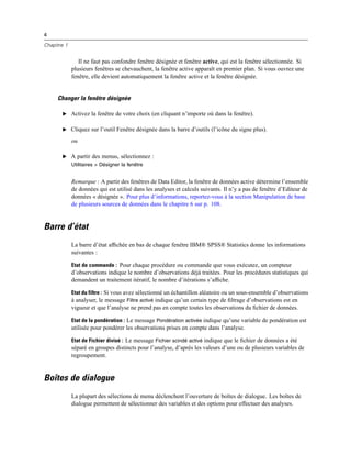 4
Chapitre 1
Il ne faut pas confondre fenêtre désignée et fenêtre active, qui est la fenêtre sélectionnée. Si
plusieurs fenêtres se chevauchent, la fenêtre active apparaît en premier plan. Si vous ouvrez une
fenêtre, elle devient automatiquement la fenêtre active et la fenêtre désignée.
Changer la fenêtre désignée
E Activez la fenêtre de votre choix (en cliquant n’importe où dans la fenêtre).
E Cliquez sur l’outil Fenêtre désignée dans la barre d’outils (l’icône du signe plus).
ou
E A partir des menus, sélectionnez :
Utilitaires > Désigner la fenêtre
Remarque : A partir des fenêtres de Data Editor, la fenêtre de données active détermine l’ensemble
de données qui est utilisé dans les analyses et calculs suivants. Il n’y a pas de fenêtre d’Editeur de
données « désignée ». Pour plus d’informations, reportez-vous à la section Manipulation de base
de plusieurs sources de données dans le chapitre 6 sur p. 108.
Barre d’état
La barre d’état afﬁchée en bas de chaque fenêtre IBM® SPSS® Statistics donne les informations
suivantes :
Etat de commande : Pour chaque procédure ou commande que vous exécutez, un compteur
d’observations indique le nombre d’observations déjà traitées. Pour les procédures statistiques qui
demandent un traitement itératif, le nombre d’itérations s’afﬁche.
Etat du filtre : Si vous avez sélectionné un échantillon aléatoire ou un sous-ensemble d’observations
à analyser, le message Filtre activé indique qu’un certain type de ﬁltrage d’observations est en
vigueur et que l’analyse ne prend pas en compte toutes les observations du ﬁchier de données.
Etat de la pondération : Le message Pondération activée indique qu’une variable de pondération est
utilisée pour pondérer les observations prises en compte dans l’analyse.
Etat de Fichier divisé : Le message Fichier scindé activé indique que le ﬁchier de données a été
séparé en groupes distincts pour l’analyse, d’après les valeurs d’une ou de plusieurs variables de
regroupement.
Boîtes de dialogue
La plupart des sélections de menu déclenchent l’ouverture de boîtes de dialogue. Les boîtes de
dialogue permettent de sélectionner des variables et des options pour effectuer des analyses.
 