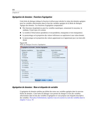 202
Chapitre 9
Agrégation de données : Fonction d’agrégation
Cette boîte de dialogue indique la fonction à utiliser pour calculer la valeur des données agrégées
pour les variables sélectionnées dans la liste des variables agrégées de la Boîte de dialogue
Agréger des données. Les fonctions d’agrégation comprennent :
 Des fonctions récapitulatives pour les variables numériques, notamment la moyenne, la
médiane, l’écart type et la somme
 Le nombre d’observations (pondérées et non pondérées, manquantes et non manquantes)
 Le pourcentage ou la proportion des valeurs inférieures ou supérieures à une valeur donnée
 Le pourcentage ou la proportion des valeurs appartenant ou n’appartenant pas à un intervalle
donné
Figure 9-8
Boîte de dialogue Fonction d’agrégation
Agrégation de données : Nom et étiquette de variable
L’agrégation de données attribue par défaut des noms aux variables agrégées dans le nouveau
ﬁchier de données. Cette boîte de dialogue vous permet de changer le nom des variables
sélectionnées dans la liste des variables d’agrégation et vous propose une étiquette descriptive
des variables. Pour plus d’informations, reportez-vous à la section Le nom des variables dans le
chapitre 5 sur p. 83.
 