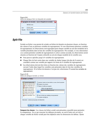 203
Gestion et transformations de fichiers
Figure 9-9
Boîte de dialogue Nom et étiquette de variable
Split File
Scinder un ﬁchier vous permet de scinder un ﬁchier de données en plusieurs classes, en fonction
des valeurs d’une ou plusieurs variables de regroupement. Si vous sélectionnez plusieurs variables
de regroupement, les observations sont regroupées pour chaque variable au sein des modalités de la
variable précédente dans la liste des variables de regroupement. Par exemple, si vous sélectionnez
sexe comme première variable de regroupement et culture comme seconde, les observations seront
classées en fonction de l’origine culturelle au sein de chaque modalité de la variable sexe.
 Vous pouvez spéciﬁer jusqu’à 8 variables de regroupement.
 Chaque bloc de huit octets dans une variable de chaîne longue (de plus de 8 octets) est
considéré comme une variable par rapport à la limite de 8 variables de regroupement.
 Les observations doivent être triées en fonction des valeurs des variables de regroupement,
suivant l’ordre dans lequel les variables sont présentées dans la liste des variables de
regroupement. Si le ﬁchier de données n’est pas trié, sélectionnez Tri suivant les variables de
regroupement.
Figure 9-10
Boîte de dialogue Scinder un fichier
Comparer les classes : Les classes du ﬁchier scindé sont présentées ensemble pour permettre
la comparaison. En ce qui concerne les tableaux pivotants, un seul d’entre eux est créé et
chaque variable du ﬁchier scindé peut être déplacée entre les dimensions du tableau. Quant
 