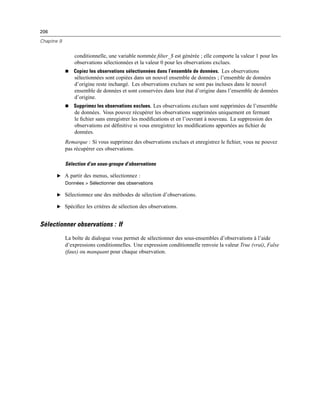 206
Chapitre 9
conditionnelle, une variable nommée ﬁlter_$ est générée ; elle comporte la valeur 1 pour les
observations sélectionnées et la valeur 0 pour les observations exclues.
 Copiez les observations sélectionnées dans l’ensemble de données. Les observations
sélectionnées sont copiées dans un nouvel ensemble de données ; l’ensemble de données
d’origine reste inchangé. Les observations exclues ne sont pas incluses dans le nouvel
ensemble de données et sont conservées dans leur état d’origine dans l’ensemble de données
d’origine.
 Supprimez les observations exclues. Les observations exclues sont supprimées de l’ensemble
de données. Vous pouvez récupérer les observations supprimées uniquement en fermant
le ﬁchier sans enregistrer les modiﬁcations et en l’ouvrant à nouveau. La suppression des
observations est déﬁnitive si vous enregistrez les modiﬁcations apportées au ﬁchier de
données.
Remarque : Si vous supprimez des observations exclues et enregistrez le ﬁchier, vous ne pouvez
pas récupérer ces observations.
Sélection d’un sous-groupe d’observations
E A partir des menus, sélectionnez :
Données > Sélectionner des observations
E Sélectionnez une des méthodes de sélection d’observations.
E Spéciﬁez les critères de sélection des observations.
Sélectionner observations : If
La boîte de dialogue vous permet de sélectionner des sous-ensembles d’observations à l’aide
d’expressions conditionnelles. Une expression conditionnelle renvoie la valeur True (vrai), False
(faux) ou manquant pour chaque observation.
 