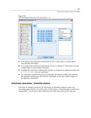 207
Gestion et transformations de fichiers
Figure 9-12
Boîte de dialogue Sélectionner des observations : Si
 Si le résultat d’une expression conditionnelle est Vrai, l’observation est incluse dans le
sous-ensemble sélectionné.
 Si le résultat d’une expression conditionnelle est Faux ou Manquant, l’observation n’est pas
comprise dans le sous-ensemble sélectionné.
 La plupart des expressions conditionnelles utilisent un ou plus des six opérateurs relationnels
(<, >, <=, >=, = et ~=) du pavé numérique.
 Ces expressions conditionnelles peuvent comprendre des noms de variable, des constantes,
des opérateurs arithmétiques, des fonctions, numériques ou non, des variables logiques et
des opérateurs relationnels.
Sélectionner observations : Echantillon aléatoire
Cette boîte de dialogue vous permet de sélectionner un échantillon aléatoire à partir d’un
pourcentage approximatif ou un nombre précis d’observations. L’échantillonnage est réalisé sans
remplacement ; vous ne pouvez donc sélectionner une même observation qu’une seule fois.
 