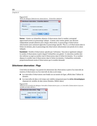 208
Chapitre 9
Figure 9-13
Boîte de dialogue Sélectionner observations : Echantillon aléatoire
Environ : Génère un échantillon aléatoire d’observations dont le nombre correspond
approximativement au pourcentage indiqué. Comme cette routine génère une décision
indépendante pseudo-aléatoire pour chaque observation, le pourcentage d’observations
sélectionnées peut seulement approcher le pourcentage spéciﬁé. Plus il y a d’observations dans le
ﬁchier de données, plus le pourcentage des observations sélectionnées sera proche de la valeur
indiquée.
Exactement : Nombre d’observations spéciﬁé par l’utilisateur. Vous devez également indiquer
le nombre d’observations à partir duquel l’échantillon sera généré. Ce deuxième nombre doit
être inférieur ou égal au nombre total d’observations dans le ﬁchier de données. Si ce nombre
dépasse le nombre total d’observations dans le ﬁchier de données, l’échantillon contiendra
proportionnellement moins d’observations que le nombre demandé.
Sélectionner observations : Plage
Cette boîte de dialogue vous permet de sélectionner des observations à partir d’un intervalle de
numéros d’observation ou d’un intervalle de date ou de temps.
 Les intervalles d’observations sont fondés sur un numéro de ligne, afﬁché dans l’éditeur de
données.
 Les intervalles de dates et de temps sont valables uniquement pour les séries chronologiques
disposant de variables de date (menu Données, Déﬁnir dates).
Figure 9-14
Sélectionnez la boîte de dialogue Intervalle d’observations pour un intervalle d’observations (aucune
variable de date définie ).
 