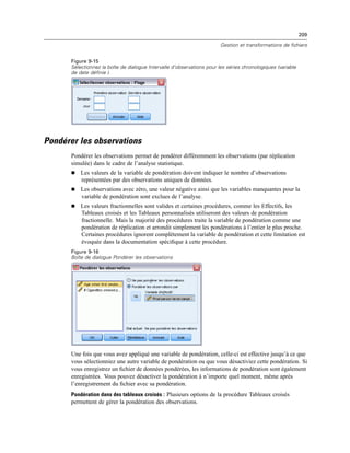 209
Gestion et transformations de fichiers
Figure 9-15
Sélectionnez la boîte de dialogue Intervalle d’observations pour les séries chronologiques (variable
de date définie ).
Pondérer les observations
Pondérer les observations permet de pondérer différemment les observations (par réplication
simulée) dans le cadre de l’analyse statistique.
 Les valeurs de la variable de pondération doivent indiquer le nombre d’observations
représentées par des observations uniques de données.
 Les observations avec zéro, une valeur négative ainsi que les variables manquantes pour la
variable de pondération sont exclues de l’analyse.
 Les valeurs fractionnelles sont valides et certaines procédures, comme les Effectifs, les
Tableaux croisés et les Tableaux personnalisés utiliseront des valeurs de pondération
fractionnelle. Mais la majorité des procédures traite la variable de pondération comme une
pondération de réplication et arrondit simplement les pondérations à l’entier le plus proche.
Certaines procédures ignorent complètement la variable de pondération et cette limitation est
évoquée dans la documentation spéciﬁque à cette procédure.
Figure 9-16
Boîte de dialogue Pondérer les observations
Une fois que vous avez appliqué une variable de pondération, celle-ci est effective jusqu’à ce que
vous sélectionniez une autre variable de pondération ou que vous désactiviez cette pondération. Si
vous enregistrez un ﬁchier de données pondérées, les informations de pondération sont également
enregistrées. Vous pouvez désactiver la pondération à n’importe quel moment, même après
l’enregistrement du ﬁchier avec sa pondération.
Pondération dans des tableaux croisés : Plusieurs options de la procédure Tableaux croisés
permettent de gérer la pondération des observations.
 