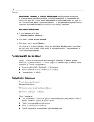 210
Chapitre 9
Pondération des diagrammes de dispersion et histogrammes : Les diagrammes de dispersion
et les histogrammes disposent d’une option d’activation/désactivation de la pondération des
observations, mais cela n’affecte pas les observations avec des valeurs négatives, des zéros, ou
une valeur manquante pour la variable de pondération. Ces observations sont toujours exclues du
diagramme même lorsque la pondération est désactivée depuis ce diagramme.
Pour pondérer des observations
E A partir des menus, sélectionnez :
Données > Pondérer les observations
E Sélectionnez Pondérer les observations par.
E Sélectionnez une variable de fréquence.
Les valeurs de la variable de fréquence servent à la pondération des observations. Par exemple,
une observation ayant la valeur 3 dans la table de fréquence représente 3 observations dans le
ﬁchier des données pondérées.
Restructuration des données
Utilisez l’Assistant de restructuration des données pour restructurer les données qui sont
nécessaires à la procédure choisie. L’Assistant remplace le ﬁchier actuel par un nouveau ﬁchier,
restructuré. L’Assistant vous permet de :
 Restructurer les variables sélectionnées en observations
 Restructurer les observations sélectionnées en variables
 Transposer toutes les données
Restructuration des données
E A partir des menus, sélectionnez :
Données > Restructurer...
E Sélectionnez le type de restructuration à effectuer.
E Sélectionnez les données à restructurer.
Sinon, vous pouvez :
 Créer des variables d’identiﬁcation qui vous permettent de faire correspondre une valeur du
nouveau ﬁchier avec la valeur du ﬁchier d’origine
 Trier les données avant leur restructuration
 Déﬁnir les options du nouveau ﬁchier
 Coller la syntaxe de la commande dans une fenêtre de syntaxe
 
