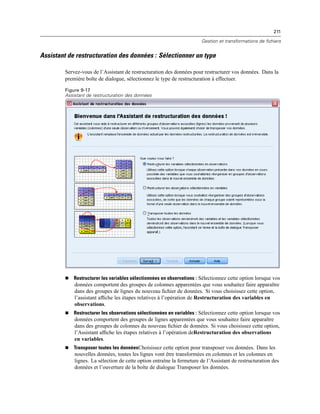 211
Gestion et transformations de fichiers
Assistant de restructuration des données : Sélectionner un type
Servez-vous de l’Assistant de restructuration des données pour restructurer vos données. Dans la
première boîte de dialogue, sélectionnez le type de restructuration à effectuer.
Figure 9-17
Assistant de restructuration des données
 Restructurer les variables sélectionnées en observations : Sélectionnez cette option lorsque vos
données comportent des groupes de colonnes apparentées que vous souhaitez faire apparaître
dans des groupes de lignes du nouveau ﬁchier de données. Si vous choisissez cette option,
l’assistant afﬁche les étapes relatives à l’opération de Restructuration des variables en
observations.
 Restructurer les observations sélectionnées en variables : Sélectionnez cette option lorsque vos
données comportent des groupes de lignes apparentées que vous souhaitez faire apparaître
dans des groupes de colonnes du nouveau ﬁchier de données. Si vous choisissez cette option,
l’Assistant afﬁche les étapes relatives à l’opération deRestructuration des observations
en variables.
 Transposer toutes les donnéesChoisissez cette option pour transposer vos données. Dans les
nouvelles données, toutes les lignes vont être transformées en colonnes et les colonnes en
lignes. La sélection de cette option entraîne la fermeture de l’Assistant de restructuration des
données et l’ouverture de la boîte de dialogue Transposer les données.
 