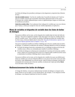 5
Sommaire
Les boîtes de dialogue des procédures statistiques et des diagrammes comportent deux éléments
de base :
Liste des variables sources : Une liste de variables dans l’ensemble de données actif. Seuls les
types de variables autorisés par la procédure sélectionnée apparaissent dans la liste source.
L’utilisation des variables alphanumériques courtes et alphanumériques longues est limitée dans
de nombreuses procédures.
Liste(s) des variables cibles. Une ou plusieurs listes indiquant les variables que vous avez choisies
pour l’analyse, comme par exemple les listes de variables dépendantes et explicatives.
Noms de variables et étiquettes de variable dans les listes de boîtes
de dialogue
Vous pouvez afﬁcher soit les noms, soit les étiquettes des variables dans les listes des boîtes de
dialogue. Vous pouvez également contrôler l’ordre dans lequel sont triées les variables dans les
listes de variables source. Pour contrôler les attributs d’afﬁchage par défaut des variables dans
les listes source, choisissez Options dans le menu Edit. Pour plus d’informations, reportez-vous
à la section Options générales dans le chapitre 17 sur p. 343.
Vous pouvez également modiﬁer les attributs d’afﬁchage de la liste des variables dans les boîtes
de dialogue. La méthode de modiﬁcation des attributs d’afﬁchage dépend de la boîte de dialogue :
 Si la boîte de dialogue fournit des commandes de tri et d’afﬁchage au-dessus de la liste des
variables source, utilisez ces commandes pour modiﬁer les attributs d’afﬁchage.
 Si la boîte de dialogue ne contient pas de commande de tri au-dessus de la liste des variables
source, cliquez avec le bouton droit de la souris sur n’importe quelle variable de la liste source
et sélectionnez les attributs d’afﬁchage dans le menu contextuel.
Vous pouvez afﬁcher soit les noms, soit les étiquettes des variables (les noms sont afﬁchés pour
toutes les variables qui n’ont pas d’étiquette déﬁnie) et vous pouvez trier la liste source par ordre
des ﬁchiers, ordre alphabétique ou niveau de mesure. (dans les boîtes de dialogue contenant des
commandes de tri au-dessus de la liste des variables, la sélection de l’option par défaut Aucun
trie la liste dans l’ordre du ﬁchier.)
Redimensionnement des boîtes de dialogue
A l’image des fenêtres, vous pouvez redimensionner les boîtes de dialogue en cliquant sur les
bords externes ou sur les angles, et en les faisant glisser. Par exemple, si vous élargissez la boîte
de dialogue, vous élargissez également les listes de variables.
 