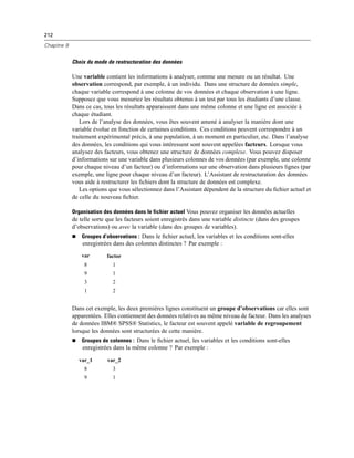 212
Chapitre 9
Choix du mode de restructuration des données
Une variable contient les informations à analyser, comme une mesure ou un résultat. Une
observation correspond, par exemple, à un individu. Dans une structure de données simple,
chaque variable correspond à une colonne de vos données et chaque observation à une ligne.
Supposez que vous mesuriez les résultats obtenus à un test par tous les étudiants d’une classe.
Dans ce cas, tous les résultats apparaissent dans une même colonne et une ligne est associée à
chaque étudiant.
Lors de l’analyse des données, vous êtes souvent amené à analyser la manière dont une
variable évolue en fonction de certaines conditions. Ces conditions peuvent correspondre à un
traitement expérimental précis, à une population, à un moment en particulier, etc. Dans l’analyse
des données, les conditions qui vous intéressent sont souvent appelées facteurs. Lorsque vous
analysez des facteurs, vous obtenez une structure de données complexe. Vous pouvez disposer
d’informations sur une variable dans plusieurs colonnes de vos données (par exemple, une colonne
pour chaque niveau d’un facteur) ou d’informations sur une observation dans plusieurs lignes (par
exemple, une ligne pour chaque niveau d’un facteur). L’Assistant de restructuration des données
vous aide à restructurer les ﬁchiers dont la structure de données est complexe.
Les options que vous sélectionnez dans l’Assistant dépendent de la structure du ﬁchier actuel et
de celle du nouveau ﬁchier.
Organisation des données dans le fichier actuel Vous pouvez organiser les données actuelles
de telle sorte que les facteurs soient enregistrés dans une variable distincte (dans des groupes
d’observations) ou avec la variable (dans des groupes de variables).
 Groupes d’observations : Dans le ﬁchier actuel, les variables et les conditions sont-elles
enregistrées dans des colonnes distinctes ? Par exemple :
var factor
8 1
9 1
3 2
1 2
Dans cet exemple, les deux premières lignes constituent un groupe d’observations car elles sont
apparentées. Elles contiennent des données relatives au même niveau de facteur. Dans les analyses
de données IBM® SPSS® Statistics, le facteur est souvent appelé variable de regroupement
lorsque les données sont structurées de cette manière.
 Groupes de colonnes : Dans le ﬁchier actuel, les variables et les conditions sont-elles
enregistrées dans la même colonne ? Par exemple :
var_1 var_2
8 3
9 1
 