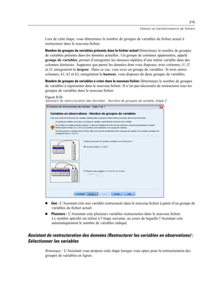 215
Gestion et transformations de fichiers
Lors de cette étape, vous déterminez le nombre de groupes de variables du ﬁchier actuel à
restructurer dans le nouveau ﬁchier.
Nombre de groupes de variables présents dans le fichier actuel Déterminez le nombre de groupes
de variables présents dans les données actuelles. Un groupe de colonnes apparentées, appelé
groupe de variables, permet d’enregistrer les mesures répétées d’une même variable dans des
colonnes distinctes. Supposez que parmi les données dont vous disposez, trois colonnes, l1, l2
et l3, enregistrent la largeur. Dans ce cas, vous avez un groupe de variables. Si trois autres
colonnes, h1, h2 et h3, enregistrent la hauteur, vous disposez de deux groupes de variables.
Nombre de groupes de variables à créer dans le nouveau fichier Déterminez le nombre de groupes
de variables à représenter dans le nouveau ﬁchier. Il n’est pas nécessaire de restructurer tous les
groupes de variables dans le nouveau ﬁchier.
Figure 9-22
Assistant de restructuration des données : Nombre de groupes de variable, étape 2
 Une : L’Assistant crée une variable restructurée dans le nouveau ﬁchier à partir d’un groupe de
variables du ﬁchier actuel.
 Plusieurs : L’Assistant crée plusieurs variables restructurées dans le nouveau ﬁchier.
Le nombre spéciﬁé est utilisé à l’étape suivante, au cours de laquelle l’Assistant crée
automatiquement le nombre de variables indiqué.
Assistant de restructuration des données (Restructurer les variables en observations) :
Sélectionner les variables
Remarque : L’Assistant vous propose cette étape lorsque vous optez pour la restructuration des
groupes de variables en lignes.
 