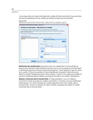 216
Chapitre 9
A cette étape, décrivez le mode d’utilisation des variables du ﬁchier actuel dans le nouveau ﬁchier.
Vous pouvez également créer une variable qui identiﬁe les lignes du nouveau ﬁchier.
Figure 9-23
Assistant de restructuration des données : Sélectionner les variables, étape 3
Identification des nouvelles lignes Vous pouvez créer une variable dans le nouveau ﬁchier de
données aﬁn d’identiﬁer la ligne du ﬁchier actuel qui a servi à créer un groupe de nouvelles lignes.
L’identiﬁcateur peut être un numéro d’observation séquentiel ; il peut également s’agir des valeurs
de la variable. Utilisez les contrôles de l’option Identiﬁcation du groupe d’observations pour
déﬁnir la variable d’identiﬁcation dans le nouveau ﬁchier. Cliquez sur une cellule pour modiﬁer le
nom de la variable par défaut et attribuer une étiquette descriptive à la variable d’identiﬁcation.
Eléments à restructurer dans le nouveau fichier A l’étape précédente, vous avez indiqué à
l’Assistant le nombre de groupes de variables à restructurer. L’Assistant a créé une variable pour
chaque groupe. Les valeurs du groupe de variables apparaîtront dans cette variable, dans le
nouveau ﬁchier. Utilisez les contrôles de l’option Variable à transposer pour déﬁnir la variable
restructurée dans le nouveau ﬁchier.
 