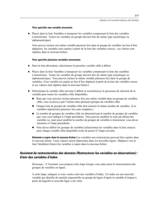 217
Gestion et transformations de fichiers
Pour spécifier une variable structurée
E Placez dans la liste Variables à transposer les variables comprenant la liste des variables
à transformer. Toutes les variables du groupe doivent être du même type (numérique ou
alphanumérique).
Vous pouvez inclure une même variable plusieurs fois dans le groupe de variables (au lieu d’être
déplacées, les variables sont copiées à partir de la liste des variables source) ; ses valeurs sont
répétées dans le nouveau ﬁchier.
Pour spécifier plusieurs variables structurées
E Dans la liste déroulante, sélectionnez la première variable cible à déﬁnir.
E Placez dans la liste Variables à transposer les variables comprenant la liste des variables
à transformer. Toutes les variables du groupe doivent être du même type (numérique ou
alphanumérique). Vous pouvez inclure la même variable plusieurs fois dans le groupe de
variables. (Une variable est copiée au lieu d’être déplacée à partir de la liste des variables source
et ses valeurs sont répétées dans le nouveau ﬁchier.)
E Sélectionnez la variable cible suivante à déﬁnir et recommencez le processus de sélection de la
variable pour toutes les variables cible disponibles.
 Bien que vous puissiez inclure plusieurs fois une même variable dans un groupe de variables
cible, vous ne pouvez pas l’inclure dans plusieurs groupes de variables cible.
 Chaque liste de groupes de variables cible doit contenir le même nombre de variables. (Les
variables répertoriées plusieurs fois sont comptées.)
 Le nombre de groupes de variables cible est déterminé par le nombre de groupes de variables
que vous avez indiqué à l’étape précédente. Vous pouvez modiﬁer le nom par défaut des
variables ici, mais pour modiﬁer le nombre de groupes de variables à restructurer, vous devez
retourner à l’étape précédente.
 Vous devez déﬁnir les groupes de variables (sélectionnez les variables dans la liste source)
pour chaque variable cible disponible avant de passer à l’étape suivante.
Eléments à copier dans le nouveau fichier Les variables non restructurées peuvent être copiées dans
le nouveau ﬁchier. Leurs valeurs seront répercutées dans les nouvelles lignes. Déplacez vers la
liste Variable(s) ﬁxe(s) les variables à copier dans le nouveau ﬁchier.
Assistant de restructuration des données (Restructurer les variables en observations) :
Créer des variables d’index
Remarque : L’Assistant vous propose cette étape lorsque vous optez pour la restructuration des
groupes de variables en lignes.
A cette étape, indiquez si vous voulez créer des variables d’index. Un index est une nouvelle
variable qui identiﬁe de manière séquentielle un groupe de lignes d’après la variable d’origine à
partir de laquelle la nouvelle ligne a été créée.
 