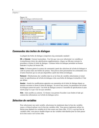 6
Chapitre 1
Figure 1-2
Boîte de dialogue redimensionnée
Commandes des boîtes de dialogue
La plupart des boîtes de dialogue comportent cinq commandes standard :
OK ou Exécuter. Exécute la procédure. Une fois que vous avez sélectionné vos variables et
éventuellement choisi des spéciﬁcations supplémentaires, cliquez sur OK pour exécuter la
procédure et fermer la boîte de dialogue. Certaines boîtes de dialogue possèdent un bouton
Exécuter à la place du bouton OK.
Coller. Ce bouton génère la syntaxe de commande à partir des sélections de la boîte de dialogue et
colle la syntaxe dans une fenêtre de syntaxe. Vous pouvez alors personnaliser les commandes avec
d’autres fonctions qui ne sont pas disponibles à partir des boîtes de dialogue.
Restaurer : Désélectionne des variables dans la ou les listes de variables sélectionnées et remet
toutes les spéciﬁcations de la boîte de dialogue et des sous-boîtes de dialogue éventuelles à l’état
par défaut.
Annuler : Annule les modiﬁcations apportées aux paramètres de la boîte de dialogue depuis sa
dernière ouverture et ferme la boîte de dialogue. Au sein d’une session, les paramètres de la boîte
de dialogue restent tels quels. Une boîte de dialogue conserve l’ensemble de spéciﬁcations le plus
récent jusqu’à ce que vous les ayez annulées.
Aide : Aide sensible au contexte. Ce bouton vous permet d’accéder à une fenêtre d’aide qui
contient des informations sur la boîte de dialogue active.
Sélection de variables
Pour sélectionner une seule variable, sélectionnez-la simplement dans la liste des variables
source, et faites-la glisser vers la liste des variables cible. Vous pouvez également utiliser les
ﬂèches pour déplacer les variables de la liste source aux listes cible. S’il n’y a qu’une liste de
variables cible, vous pouvez double-cliquer sur des variables individuelles pour les faire passer
de la liste source vers la liste cible.
 