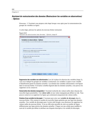 222
Chapitre 9
Assistant de restructuration des données (Restructurer les variables en observations)
: Options
Remarque : L’Assistant vous propose cette étape lorsque vous optez pour la restructuration des
groupes de variables en lignes.
A cette étape, précisez les options du nouveau ﬁchier restructuré.
Figure 9-31
Assistant de restructuration des données : Options, étape 6
Suppression des variables non sélectionnées Lors de la phase de sélection des variables (étape 3),
vous avez indiqué les groupes de variables à restructurer, les variables à copier et une variable
d’identiﬁcation parmi les données actuelles. Les données des variables sélectionnées vont ﬁgurer
dans le nouveau ﬁchier. Si d’autres variables ﬁgurent dans les données actuelles, vous pouvez les
supprimer ou les conserver.
Conservation des données manquantes L’Assistant recherche des valeurs nulles dans chacune des
nouvelles lignes potentielles. Une valeur nulle est une valeur manquante par défaut ou vide. Vous
pouvez conserver ou supprimer les lignes qui contiennent uniquement des valeurs nulles.
Création d’une variable de décompte L’Assistant peut créer une variable de décompte dans le
nouveau ﬁchier. Elle contient le nombre de nouvelles lignes générées par une ligne des données
actuelles. Une variable de décompte peut s’avérer utile lorsque vous choisissez de supprimer les
valeurs nulles du nouveau ﬁchier. Il est en effet alors possible de créer un nombre de lignes
différent pour une ligne précise des données actuelles. Cliquez sur une cellule pour modiﬁer le
nom de la variable par défaut et attribuer une étiquette descriptive à la variable de décompte.
 
