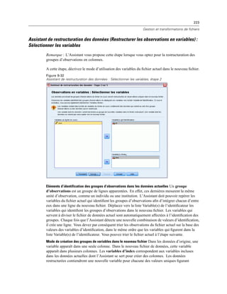 223
Gestion et transformations de fichiers
Assistant de restructuration des données (Restructurer les observations en variables) :
Sélectionner les variables
Remarque : L’Assistant vous propose cette étape lorsque vous optez pour la restructuration des
groupes d’observations en colonnes.
A cette étape, décrivez le mode d’utilisation des variables du ﬁchier actuel dans le nouveau ﬁchier.
Figure 9-32
Assistant de restructuration des données : Sélectionner les variables, étape 2
Eléments d’identification des groupes d’observations dans les données actuelles Un groupe
d’observations est un groupe de lignes apparentées. En effet, ces dernières mesurent la même
unité d’observation, comme un individu ou une institution. L’Assistant doit pouvoir repérer les
variables du ﬁchier actuel qui identiﬁent les groupes d’observations aﬁn d’intégrer chacun d’entre
eux dans une ligne du nouveau ﬁchier. Déplacez vers la liste Variable(s) de l’identiﬁcateur les
variables qui identiﬁent les groupes d’observations dans le nouveau ﬁchier. Les variables qui
servent à diviser le ﬁchier de données actuel sont automatiquement affectées à l’identiﬁcation des
groupes. Chaque fois que l’Assistant détecte une nouvelle combinaison de valeurs d’identiﬁcation,
il crée une ligne. Vous devez par conséquent trier les observations du ﬁchier actuel sur la base des
valeurs des variables d’identiﬁcation, dans le même ordre que les variables qui ﬁgurent dans la
liste Variable(s) de l’identiﬁcateur. Vous pouvez trier le ﬁchier actuel à l’étape suivante.
Mode de création des groupes de variables dans le nouveau fichier Dans les données d’origine, une
variable apparaît dans une seule colonne. Dans le nouveau ﬁchier de données, cette variable
apparaît dans plusieurs colonnes. Les variables d’index correspondent aux variables incluses
dans les données actuelles dont l’Assistant se sert pour créer des colonnes. Les données
restructurées contiendront une nouvelle variable pour chacune des valeurs uniques ﬁgurant
 