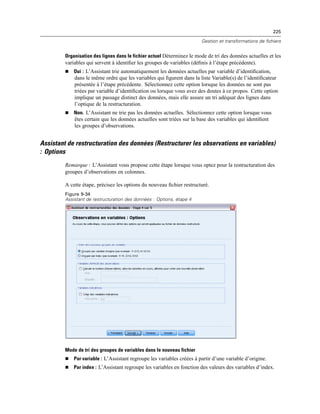 225
Gestion et transformations de fichiers
Organisation des lignes dans le fichier actuel Déterminez le mode de tri des données actuelles et les
variables qui servent à identiﬁer les groupes de variables (déﬁnis à l’étape précédente).
 Oui : L’Assistant trie automatiquement les données actuelles par variable d’identiﬁcation,
dans le même ordre que les variables qui ﬁgurent dans la liste Variable(s) de l’identiﬁcateur
présentée à l’étape précédente. Sélectionnez cette option lorsque les données ne sont pas
triées par variable d’identiﬁcation ou lorsque vous avez des doutes à ce propos. Cette option
implique un passage distinct des données, mais elle assure un tri adéquat des lignes dans
l’optique de la restructuration.
 Non. L’Assistant ne trie pas les données actuelles. Sélectionnez cette option lorsque vous
êtes certain que les données actuelles sont triées sur la base des variables qui identiﬁent
les groupes d’observations.
Assistant de restructuration des données (Restructurer les observations en variables)
: Options
Remarque : L’Assistant vous propose cette étape lorsque vous optez pour la restructuration des
groupes d’observations en colonnes.
A cette étape, précisez les options du nouveau ﬁchier restructuré.
Figure 9-34
Assistant de restructuration des données : Options, étape 4
Mode de tri des groupes de variables dans le nouveau fichier
 Par variable : L’Assistant regroupe les variables créées à partir d’une variable d’origine.
 Par index : L’Assistant regroupe les variables en fonction des valeurs des variables d’index.
 