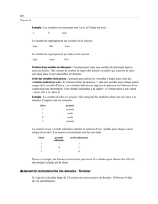226
Chapitre 9
Exemple : Les variables à restructurer sont l et h, et l’index est mois :
l h mois
Le résultat du regroupement par variable est le suivant :
l.jan l.fév h.jan
Le résultat du regroupement par index est le suivant :
l.jan h.jan l.fév
Création d’une variable de décompte L’Assistant peut créer une variable de décompte dans le
nouveau ﬁchier. Elle contient le nombre de lignes des données actuelles qui a permis de créer
une ligne dans le nouveau ﬁchier de données.
Créer des variables indicatrices L’assistant peut utiliser les variables d’index pour créer des
variables indicatrices dans le nouveau ﬁchier de données. Il crée une variable pour chaque valeur
unique de la variable d’index. Les variables indicatrices signalent la présence ou l’absence d’une
valeur pour une observation. Une variable indicatrice a la valeur 1 si l’observation a une valeur
; sinon, elle a la valeur 0.
Exemple : La variable d’index est produit. Elle enregistre les produits achetés par un client. Les
données d’origine sont les suivantes :
client produit
1 poussin
1 oeufs
2 oeufs
3 poussin
La création d’une variable indicatrice entraîne la création d’une variable pour chaque valeur
unique de produit. Les données restructurées sont les suivantes :
client poussin
indicateur
oeufs indicateurs
1 1 1
2 0 1
3 1 0
Dans cet exemple, les données restructurées pourraient être utilisées pour obtenir des effectifs
des produits achetés par le client.
Assistant de restructuration des données : Terminer
Il s’agit de la dernière étape de l’Assistant de restructuration de données. Déﬁnissez l’objet
de vos spéciﬁcations.
 