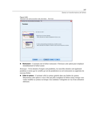 227
Gestion et transformations de fichiers
Figure 9-35
Assistant de restructuration des données : Terminer
 Restructurer : L’assistant crée le ﬁchier restructuré. Choisissez cette option pour remplacer
immédiatement le ﬁchier actuel.
Remarque : Si les données d’origine sont pondérées, les nouvelles données sont également
pondérées à moins que la variable qui sert de pondération ne soit restructurée ou supprimée du
nouveau ﬁchier.
 Coller la syntaxe : L’assistant colle la syntaxe générée dans une fenêtre de syntaxe.
Sélectionnez cette option si vous n’êtes pas prêt à remplacer le ﬁchier actuel, lorsque vous
voulez modiﬁer sa syntaxe ou lorsque vous souhaitez l’enregistrer en vue d’une utilisation
ultérieure.
 