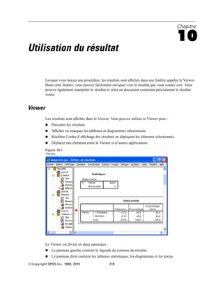 Chapitre
10
Utilisation du résultat
Lorsque vous lancez une procédure, les résultats sont afﬁchés dans une fenêtre appelée le Viewer.
Dans cette fenêtre, vous pouvez facilement naviguer vers le résultat que vous voulez voir. Vous
pouvez également manipuler le résultat et créer un document contenant précisément le résultat
voulu.
Viewer
Les résultats sont afﬁchés dans le Viewer. Vous pouvez utiliser le Viewer pour :
 Parcourir les résultats
 Afﬁcher ou masquer les tableaux et diagrammes sélectionnés.
 Modiﬁer l’ordre d’afﬁchage des résultats en déplaçant les éléments sélectionnés.
 Déplacer des éléments entre le Viewer et d’autres applications.
Figure 10-1
Viewer
Le Viewer est divisé en deux panneaux :
 Le panneau gauche contient la légende du contenu du résultat.
 Le panneau droit contient les tableaux statistiques, les diagrammes et les textes.
© Copyright SPSS Inc. 1989, 2010 228
 