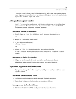 229
Utilisation du résultat
Vous pouvez cliquer sur un élément afﬁché dans la légende pour accéder directement au tableau
ou au diagramme correspondant. Vous pouvez cliquer et faire glisser le bord droit de la fenêtre de
légende pour modiﬁer la largeur de la fenêtre.
Affichage et masquage des résultats
Dans le Viewer, vous pouvez sélectionner individuellement des tableaux ou les résultats d’une
procédure pour les afﬁcher ou les masquer. Ce processus est utile si vous voulez limiter la
proportion de résultats visibles dans le panneau de contenu.
Pour masquer un tableau ou un diagramme
E Double-cliquez sur l’icône Livre de l’élément dans le panneau de légende du Viewer.
ou
E Cliquez sur l’élément pour le sélectionner.
E A partir des menus, sélectionnez :
Affichage > Masquer
ou
E Cliquez sur l’icône Livre fermé (Masquer) dans la barre d’outils Légende.
L’icône Livre ouvert (Montrer) devient l’icône active, indiquant que l’élément est désormais
masqué.
Pour masquer les résultats de la procédure
E Cliquez sur la boîte à gauche du nom de la procédure dans le panneau de légende.
Cela masque tous les résultats de la procédure et réduit l’afﬁchage de la légende.
Déplacement, suppression et copie de résultats
Vous pouvez réarranger les résultats en copiant, en déplaçant ou en effaçant un élément ou un
groupe d’éléments.
Pour déplacer des résultats dans le Viewer.
E Sélectionnez les éléments afﬁchés dans le panneau de légende ou de contenu.
E Faites glisser les éléments sélectionnés dans un emplacement différent.
Pour supprimer des résultats dans le Viewer.
E Sélectionnez les éléments afﬁchés dans le panneau de légende ou de contenu.
 