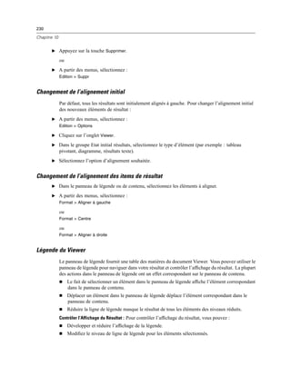 230
Chapitre 10
E Appuyez sur la touche Supprimer.
ou
E A partir des menus, sélectionnez :
Edition > Suppr
Changement de l’alignement initial
Par défaut, tous les résultats sont initialement alignés à gauche. Pour changer l’alignement initial
des nouveaux éléments de résultat :
E A partir des menus, sélectionnez :
Edition > Options
E Cliquez sur l’onglet Viewer.
E Dans le groupe Etat initial résultats, sélectionnez le type d’élément (par exemple : tableau
pivotant, diagramme, résultats texte).
E Sélectionnez l’option d’alignement souhaitée.
Changement de l’alignement des items de résultat
E Dans le panneau de légende ou de contenu, sélectionnez les éléments à aligner.
E A partir des menus, sélectionnez :
Format > Aligner à gauche
ou
Format > Centre
ou
Format > Aligner à droite
Légende du Viewer
Le panneau de légende fournit une table des matières du document Viewer. Vous pouvez utiliser le
panneau de légende pour naviguer dans votre résultat et contrôler l’afﬁchage du résultat. La plupart
des actions dans le panneau de légende ont un effet correspondant sur le panneau de contenu.
 Le fait de sélectionner un élément dans le panneau de légende afﬁche l’élément correspondant
dans le panneau de contenu.
 Déplacer un élément dans le panneau de légende déplace l’élément correspondant dans le
panneau de contenu.
 Réduire la ligne de légende masque le résultat de tous les éléments des niveaux réduits.
Contrôler l’Affichage du Résultat : Pour contrôler l’afﬁchage du résultat, vous pouvez :
 Développer et réduire l’afﬁchage de la légende.
 Modiﬁez le niveau de ligne de légende pour les éléments sélectionnés.
 