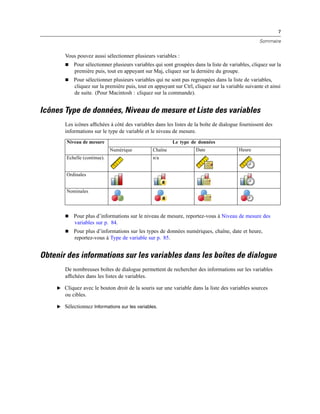 7
Sommaire
Vous pouvez aussi sélectionner plusieurs variables :
 Pour sélectionner plusieurs variables qui sont groupées dans la liste de variables, cliquez sur la
première puis, tout en appuyant sur Maj, cliquez sur la dernière du groupe.
 Pour sélectionner plusieurs variables qui ne sont pas regroupées dans la liste de variables,
cliquez sur la première puis, tout en appuyant sur Ctrl, cliquez sur la variable suivante et ainsi
de suite. (Pour Macintosh : cliquez sur la commande).
Icônes Type de données, Niveau de mesure et Liste des variables
Les icônes afﬁchées à côté des variables dans les listes de la boîte de dialogue fournissent des
informations sur le type de variable et le niveau de mesure.
Le type de donnéesNiveau de mesure
Numérique Chaîne Date Heure
Echelle (continue). n/a
Ordinales
Nominales
 Pour plus d’informations sur le niveau de mesure, reportez-vous à Niveau de mesure des
variables sur p. 84.
 Pour plus d’informations sur les types de données numériques, chaîne, date et heure,
reportez-vous à Type de variable sur p. 85.
Obtenir des informations sur les variables dans les boîtes de dialogue
De nombreuses boîtes de dialogue permettent de rechercher des informations sur les variables
afﬁchées dans les listes de variables.
E Cliquez avec le bouton droit de la souris sur une variable dans la liste des variables sources
ou cibles.
E Sélectionnez Informations sur les variables.
 