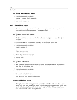 232
Chapitre 10
Pour modifier la police dans la légende
E A partir des menus, sélectionnez :
Affichage > Police de la ligne de légende
E Sélectionnez une police.
Ajout d’éléments au Viewer
Dans le Viewer, vous pouvez ajouter des éléments tels que des titres, du nouveau texte, des
diagrammes ou des données provenant d’autres applications.
Pour ajouter un nouveau titre ou texte
Des éléments textes qui ne sont pas liés à un tableau ou un diagramme peuvent être ajoutés
au Viewer.
E Cliquez sur le tableau, diagramme ou autre objet qui précédera le titre ou texte.
E A partir des menus, sélectionnez :
Insérer > Nouveau titre
ou
Insérer > Nouveau texte
E Double-cliquez sur le nouvel objet.
E Entrez le texte.
Pour ajouter un fichier texte
E Dans le panneau de légende ou de contenu du Viewer, cliquez sur le tableau, diagramme ou
autre objet qui précédera le texte.
E A partir des menus, sélectionnez :
Insérer > Fichier texte
E Sélectionnez un ﬁchier texte.
Pour modiﬁer le texte, double-cliquez dessus.
Collage d’objets dans le Viewer
Des objets provenant d’autres applications peuvent être collés dans le Viewer. Vous pouvez
utiliser soit Coller après, soit Collage spécial. Les deux types de collage placent le nouvel objet à
la suite de l’objet actuellement sélectionné dans le Viewer. Utilisez Collage spécial lorsque
vous voulez choisir le format de l’objet à coller.
 