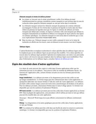 234
Chapitre 10
Eléments masqués et strates de tableau pivotant
 Les strates se trouvant sous la strate actuellement visible d’un tableau pivotant
multidimensionnel ne sont pas considérées comme masquées et sont incluses dans la zone de
recherche même quand les éléments masqués ne sont pas inclus dans la recherche.
 Les éléments masqués incluent les éléments masqués du panneau de contenu (éléments
accompagnés d’icônes de livre fermé dans le panneau de légende ou inclus dans des blocs
réduits du panneau de légende) ainsi que les lignes et colonnes de tableaux pivotants
masquées par défaut (par exemple, les lignes et colonnes vides sont masquées par défaut) ou
masquées manuellement en modiﬁant le tableau et en masquant de façon sélective des lignes
ou colonnes spéciﬁques. Les éléments masqués ne sont inclus dans la recherche que si vous
avez explicitement sélectionné Include hidden items.
 Dans les deux cas, l’élément masqué ou non visible contenant le texte ou la valeur de
recherche est afﬁché une fois trouvé, mais cet élément revient ensuite à son état d’origine.
Tableaux légers
L’option Rechercher et remplacer recherchera la valeur spéciﬁée dans les tableaux légers mais ne
la remplacera pas car les tableaux légers ne peuvent pas être modiﬁés. Si la valeur spéciﬁée est
trouvée dans les tableaux légers pendant l’opération de remplacement, une alerte vous préviendra
que la valeur a été trouvée mais pas remplacée dans les tableaux légers (non modiﬁables). Pour
plus d’informations sur les tableaux légers, consultez Options de tableau pivotant
Copie des résultats dans d’autres applications
Les objets de sortie peuvent être copiés et collés dans d’autres applications telles que les
traitements de texte ou les tableurs. Vous pouvez coller les résultats de différentes façons. En
fonction de l’application cible, certains formats suivants (ou tous les formats) peuvent être
disponibles :
Image (métafichier) : Les tableaux pivotants et les diagrammes peuvent être collés en tant
qu’images (métaﬁchiers). Le format image peut être redimensionné dans l’autre application, et
quelquefois édité dans une mesure limitée à l’aide des outils de l’autre application. Les tableaux
pivotants collés comme images conservent toutes leurs caractéristiques de bordures et de polices.
Pour les tableaux pivotants, sélectionnez Fichiers dans le menu Collage spécial. Ce format n’est
disponible que sous les systèmes d’exploitation Windows.
RTF (texte enrichi) : Les tableaux pivotants peuvent être collés dans d’autres applications au format
RTF. Dans la plupart des applications, cette procédure colle le tableau pivotant en tant que tableau
pouvant être modiﬁé dans une autre application.
Remarque : Microsoft Word risque de ne pas afﬁcher correctement les tableaux extrêmement
larges.
Bitmap : Les diagrammes et les autres graphiques peuvent être collés dans d’autres applications
en tant que bitmaps.
BIFF : Le contenu d’un tableau peut être collé dans une feuille de calcul et conserver sa précision
numérique. Ce format n’est disponible que sous les systèmes d’exploitation Windows.
 