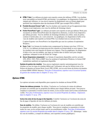 237
Utilisation du résultat
 HTML (*.htm). Les tableaux pivotants sont exportés comme des tableaux HTML. Les résultats
texte sont publiés au format HTML pré-formaté. Les graphiques, les diagrammes d’arbre sont
intégrés par référence, et vous devez exporter les diagrammes sous un format adapté pour
permettre leur intégration dans des documents HTML (par exemple PNG et JPEG).
 Portable Document Format (*.pdf). Tous les résultats sont exportés tels qu’ils apparaissent dans
l’aperçu avant impression, avec tous les attributs de formatage intacts.
 Fichier PowerPoint (*.ppt). Les tableaux pivotants sont exportés en tant que tableaux Word, puis
incorporés au ﬁchier PowerPoint dans des diapositives distinctes, à raison d’une diapositive
par tableau pivotant. Tous les attributs de formatage (bordures de cellule, styles de police,
couleurs d’arrière-plan, etc.) sont conservés. Les graphiques, les diagrammes d’arbre et les
vues de modèles sont exportés au format PNG. Les résultats texte ne sont pas inclus.
L’option Exporter vers PowerPoint n’est disponible que sous les systèmes d’exploitation
Windows.
 Texte (*.txt). Les formats de résultats texte comprennent les formats texte brut, UTF-8 et
UTF-16. Les tableaux pivotants peuvent être exportés en format tabulé ou avec espaces. Tous
les résultats texte sont exportés en format avec espaces. Pour les graphiques, les diagrammes
d’arbre et les vues de modèles, une ligne est insérée dans le ﬁchier texte pour chaque
graphique, indiquant le nom de ﬁchier de l’image.
 Aucun (diagrammes uniquement). Les formats d’exportation disponibles sont les suivants :
EPS, JPEG, TIFF, PNG et BMP. Sous les systèmes d’exploitation Windows, le format EMF
(métaﬁchier amélioré) est également disponible.
Système de gestion des résultats. Vous pouvez également exporter automatiquement tous les
résultats ou tous les types de résultats déﬁnis par l’utilisateur, tels que les ﬁchiers texte et les
ﬁchiers de données au format Word, Excel, PDF, HTML, text ou sous forme de ﬁchiers de données
au format IBM® SPSS® Statistics. Pour plus d’informations, reportez-vous à la section Système
de gestion des résultats dans le chapitre 21 sur p. 413.
Options HTML
Les options suivantes sont disponibles pour exporter les résultats au format HTML :
Strates des tableaux pivotants. Par défaut, l’inclusion ou l’exclusion de strates de tableaux
pivotants est contrôlée par les propriétés du tableau pour chaque tableau pivotant. Vous pouvez
remplacer ce paramètre et inclure toutes les strates, ou les exclure toutes sauf la strate actuellement
visible. Pour plus d’informations, reportez-vous à la section Propriétés du tableau : Impression
dans le chapitre 11 sur p. 270.
Inclure des notes de bas de page et des légendes. Contrôle l’inclusion ou l’exclusion des notes de
bas de page et légendes de tous les tableaux pivotants.
Vues de modèles. Par défaut, l’inclusion ou l’exclusion de vues de modèles est contrôlée par
les propriétés du modèle, pour chaque modèle. Vous pouvez remplacer ce paramètre et inclure
toutes les vues, ou les exclure toutes sauf la vue actuellement visible. Pour plus d’informations,
reportez-vous à la section Propriétés du modèle dans le chapitre 12 sur p. 281. (Remarque : toutes
les vues de modèles, y compris les tableaux, sont exportées comme graphiques.)
 