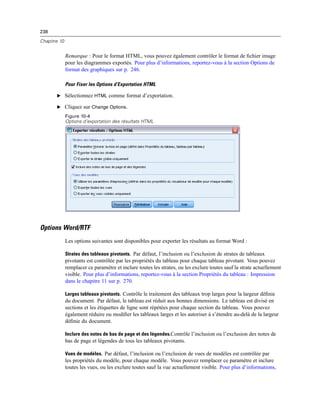 238
Chapitre 10
Remarque : Pour le format HTML, vous pouvez également contrôler le format de ﬁchier image
pour les diagrammes exportés. Pour plus d’informations, reportez-vous à la section Options de
format des graphiques sur p. 246.
Pour Fixer les Options d’Exportation HTML
E Sélectionnez HTML comme format d’exportation.
E Cliquez sur Change Options.
Figure 10-4
Options d’exportation des résultats HTML
Options Word/RTF
Les options suivantes sont disponibles pour exporter les résultats au format Word :
Strates des tableaux pivotants. Par défaut, l’inclusion ou l’exclusion de strates de tableaux
pivotants est contrôlée par les propriétés du tableau pour chaque tableau pivotant. Vous pouvez
remplacer ce paramètre et inclure toutes les strates, ou les exclure toutes sauf la strate actuellement
visible. Pour plus d’informations, reportez-vous à la section Propriétés du tableau : Impression
dans le chapitre 11 sur p. 270.
Larges tableaux pivotants. Contrôle le traitement des tableaux trop larges pour la largeur déﬁnie
du document. Par défaut, le tableau est réduit aux bonnes dimensions. Le tableau est divisé en
sections et les étiquettes de ligne sont répétées pour chaque section du tableau. Vous pouvez
également réduire ou modiﬁer les tableaux larges et les autoriser à s’étendre au-delà de la largeur
déﬁnie du document.
Inclure des notes de bas de page et des légendes.Contrôle l’inclusion ou l’exclusion des notes de
bas de page et légendes de tous les tableaux pivotants.
Vues de modèles. Par défaut, l’inclusion ou l’exclusion de vues de modèles est contrôlée par
les propriétés du modèle, pour chaque modèle. Vous pouvez remplacer ce paramètre et inclure
toutes les vues, ou les exclure toutes sauf la vue actuellement visible. Pour plus d’informations,
 