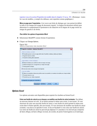 239
Utilisation du résultat
reportez-vous à la section Propriétés du modèle dans le chapitre 12 sur p. 281. (Remarque : toutes
les vues de modèles, y compris les tableaux, sont exportées comme graphiques.)
Mise en page pour l’exportation. Ceci ouvre une boîte de dialogue qui vous permet de déﬁnir
la taille et les marges de la page du document exporté. La largeur du document utilisée pour
déterminer le comportement d’ajustement et de réduction est la largeur de la page moins les
marges de gauche et de droite.
Pour définir les options d’exportation Word
E Sélectionnez Word/RTF comme format d’exportation.
E Cliquez sur Change Options.
Figure 10-5
Options d’exportation des résultats Word
Options Excel
Les options suivantes sont disponibles pour exporter les résultats au format Excel :
Créez une feuille de calcul ou un classeur, ou modifiez une feuille de calcul existante. Par défaut,
un nouveau classeur est créé. Si un ﬁchier portant le même nom existe, il sera écrasé. Si vous
choisissez de créer une nouvelle feuille de calcul, si une feuille de calcul portant le même nom
existe dans le ﬁchier spéciﬁé, elle sera écrasée. Si vous choisissez de modiﬁer une feuille de calcul
existante, vous devez en spéciﬁer le nom. (Cela est facultatif si vous créez une feuille de calcul).
Les noms de feuille de calcul ne peuvent pas dépasser 31 caractères et ne doivent pas comporter
de barre oblique, de barre oblique inversée, de crochet, de point d’interrogation ou d’astérisque.
 