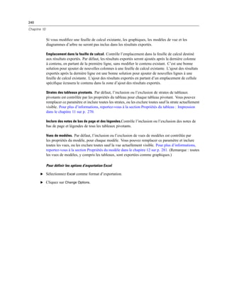 240
Chapitre 10
Si vous modiﬁez une feuille de calcul existante, les graphiques, les modèles de vue et les
diagrammes d’arbre ne seront pas inclus dans les résultats exportés.
Emplacement dans la feuille de calcul. Contrôle l’emplacement dans la feuille de calcul destiné
aux résultats exportés. Par défaut, les résultats exportés seront ajoutés après la dernière colonne
à contenu, en partant de la première ligne, sans modiﬁer le contenu existant. C’est une bonne
solution pour ajouter de nouvelles colonnes à une feuille de calcul existante. L’ajout des résultats
exportés après la dernière ligne est une bonne solution pour ajouter de nouvelles lignes à une
feuille de calcul existante. L’ajout des résultats exportés en partant d’un emplacement de cellule
spéciﬁque écrasera le contenu dans la zone d’ajout des résultats exportés.
Strates des tableaux pivotants. Par défaut, l’inclusion ou l’exclusion de strates de tableaux
pivotants est contrôlée par les propriétés du tableau pour chaque tableau pivotant. Vous pouvez
remplacer ce paramètre et inclure toutes les strates, ou les exclure toutes sauf la strate actuellement
visible. Pour plus d’informations, reportez-vous à la section Propriétés du tableau : Impression
dans le chapitre 11 sur p. 270.
Inclure des notes de bas de page et des légendes.Contrôle l’inclusion ou l’exclusion des notes de
bas de page et légendes de tous les tableaux pivotants.
Vues de modèles. Par défaut, l’inclusion ou l’exclusion de vues de modèles est contrôlée par
les propriétés du modèle, pour chaque modèle. Vous pouvez remplacer ce paramètre et inclure
toutes les vues, ou les exclure toutes sauf la vue actuellement visible. Pour plus d’informations,
reportez-vous à la section Propriétés du modèle dans le chapitre 12 sur p. 281. (Remarque : toutes
les vues de modèles, y compris les tableaux, sont exportées comme graphiques.)
Pour définir les options d’exportation Excel
E Sélectionnez Excel comme format d’exportation.
E Cliquez sur Change Options.
 