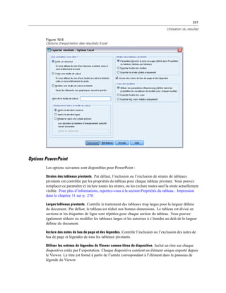241
Utilisation du résultat
Figure 10-6
Options d’exportation des résultats Excel
Options PowerPoint
Les options suivantes sont disponibles pour PowerPoint :
Strates des tableaux pivotants. Par défaut, l’inclusion ou l’exclusion de strates de tableaux
pivotants est contrôlée par les propriétés du tableau pour chaque tableau pivotant. Vous pouvez
remplacer ce paramètre et inclure toutes les strates, ou les exclure toutes sauf la strate actuellement
visible. Pour plus d’informations, reportez-vous à la section Propriétés du tableau : Impression
dans le chapitre 11 sur p. 270.
Larges tableaux pivotants. Contrôle le traitement des tableaux trop larges pour la largeur déﬁnie
du document. Par défaut, le tableau est réduit aux bonnes dimensions. Le tableau est divisé en
sections et les étiquettes de ligne sont répétées pour chaque section du tableau. Vous pouvez
également réduire ou modiﬁer les tableaux larges et les autoriser à s’étendre au-delà de la largeur
déﬁnie du document.
Inclure des notes de bas de page et des légendes. Contrôle l’inclusion ou l’exclusion des notes de
bas de page et légendes de tous les tableaux pivotants.
Utiliser les entrées de légendes du Viewer comme titres de diapositive. Inclut un titre sur chaque
diapositive créée par l’exportation. Chaque diapositive contient un élément unique exporté depuis
le Viewer. Le titre est formé à partir de l’entrée correspondant à l’élément dans le panneau de
légende du Viewer.
 