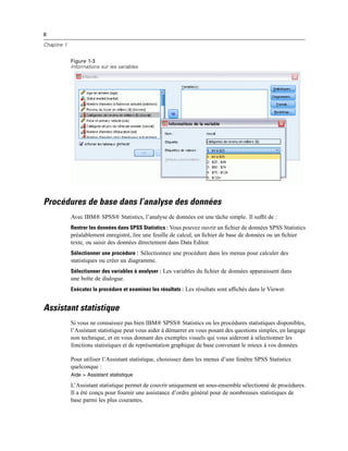 8
Chapitre 1
Figure 1-3
Informations sur les variables
Procédures de base dans l’analyse des données
Avec IBM® SPSS® Statistics, l’analyse de données est une tâche simple. Il sufﬁt de :
Rentrer les données dans SPSS Statistics : Vous pouvez ouvrir un ﬁchier de données SPSS Statistics
préalablement enregistré, lire une feuille de calcul, un ﬁchier de base de données ou un ﬁchier
texte, ou saisir des données directement dans Data Editor.
Sélectionner une procédure : Sélectionnez une procédure dans les menus pour calculer des
statistiques ou créer un diagramme.
Sélectionner des variables à analyser : Les variables du ﬁchier de données apparaissent dans
une boîte de dialogue.
Exécutez la procédure et examinez les résultats : Les résultats sont afﬁchés dans le Viewer.
Assistant statistique
Si vous ne connaissez pas bien IBM® SPSS® Statistics ou les procédures statistiques disponibles,
l’Assistant statistique peut vous aider à démarrer en vous posant des questions simples, en langage
non technique, et en vous donnant des exemples visuels qui vous aideront à sélectionner les
fonctions statistiques et de représentation graphique de base convenant le mieux à vos données.
Pour utiliser l’Assistant statistique, choisissez dans les menus d’une fenêtre SPSS Statistics
quelconque :
Aide > Assistant statistique
L’Assistant statistique permet de couvrir uniquement un sous-ensemble sélectionné de procédures.
Il a été conçu pour fournir une assistance d’ordre général pour de nombreuses statistiques de
base parmi les plus courantes.
 