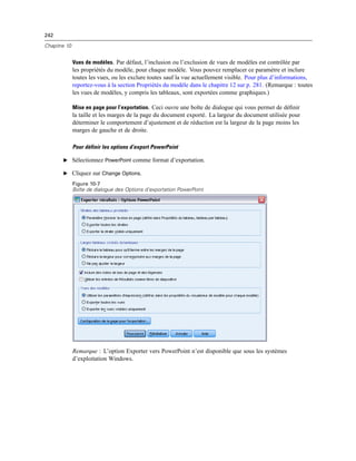 242
Chapitre 10
Vues de modèles. Par défaut, l’inclusion ou l’exclusion de vues de modèles est contrôlée par
les propriétés du modèle, pour chaque modèle. Vous pouvez remplacer ce paramètre et inclure
toutes les vues, ou les exclure toutes sauf la vue actuellement visible. Pour plus d’informations,
reportez-vous à la section Propriétés du modèle dans le chapitre 12 sur p. 281. (Remarque : toutes
les vues de modèles, y compris les tableaux, sont exportées comme graphiques.)
Mise en page pour l’exportation. Ceci ouvre une boîte de dialogue qui vous permet de déﬁnir
la taille et les marges de la page du document exporté. La largeur du document utilisée pour
déterminer le comportement d’ajustement et de réduction est la largeur de la page moins les
marges de gauche et de droite.
Pour définir les options d’export PowerPoint
E Sélectionnez PowerPoint comme format d’exportation.
E Cliquez sur Change Options.
Figure 10-7
Boîte de dialogue des Options d’exportation PowerPoint
Remarque : L’option Exporter vers PowerPoint n’est disponible que sous les systèmes
d’exploitation Windows.
 